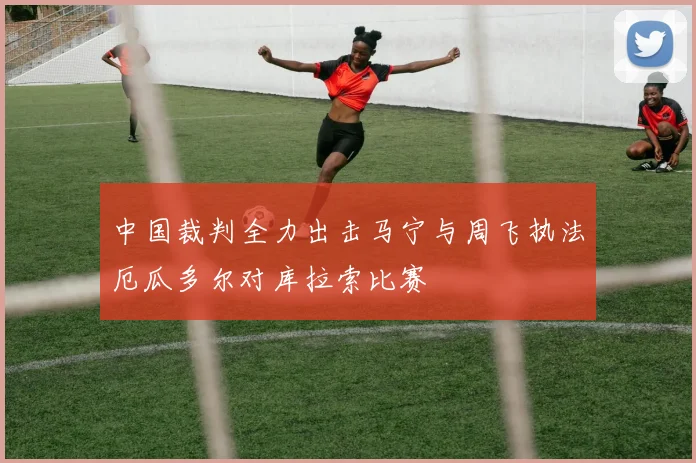 中国裁判全力出击马宁与周飞执法厄瓜多尔对库拉索比赛