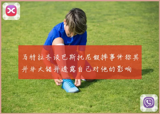 马特拉齐谈巴斯托尼假摔事件称其并非大错并透露自己对他的影响