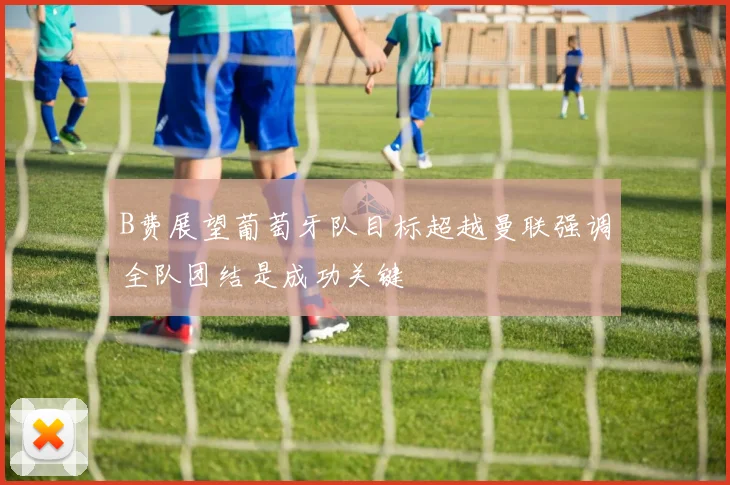 B费展望葡萄牙队目标超越曼联强调全队团结是成功关键