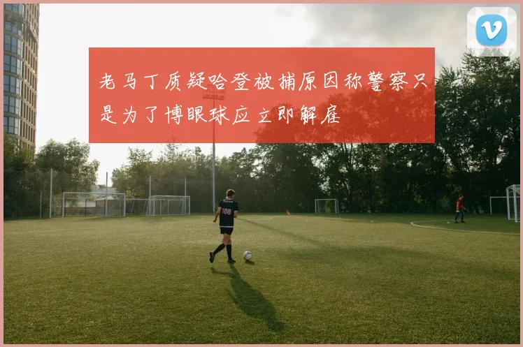 老马丁质疑哈登被捕原因称警察只是为了博眼球应立即解雇