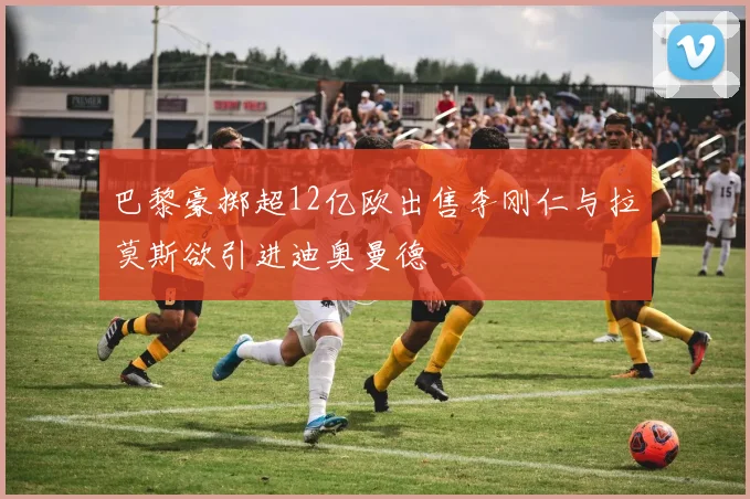巴黎豪掷超12亿欧出售李刚仁与拉莫斯欲引进迪奥曼德
