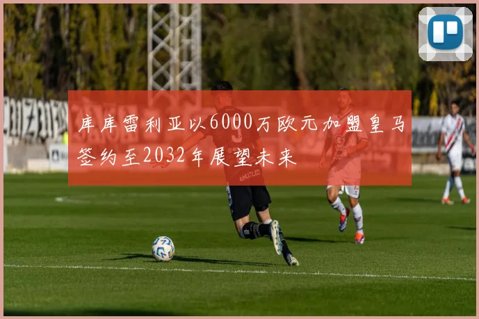 库库雷利亚以6000万欧元加盟皇马签约至2032年展望未来