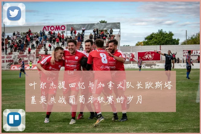 叶尔杰提回忆与加拿大队长欧斯塔基奥共战葡萄牙联赛的岁月
