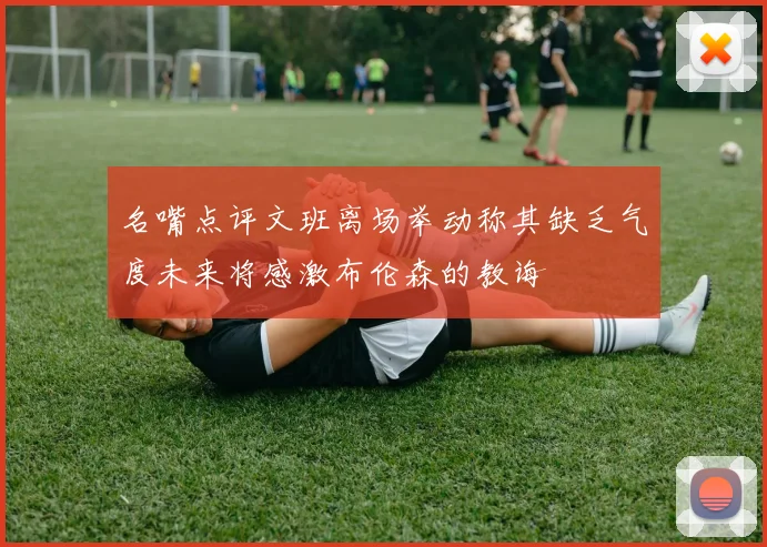 名嘴点评文班离场举动称其缺乏气度未来将感激布伦森的教诲
