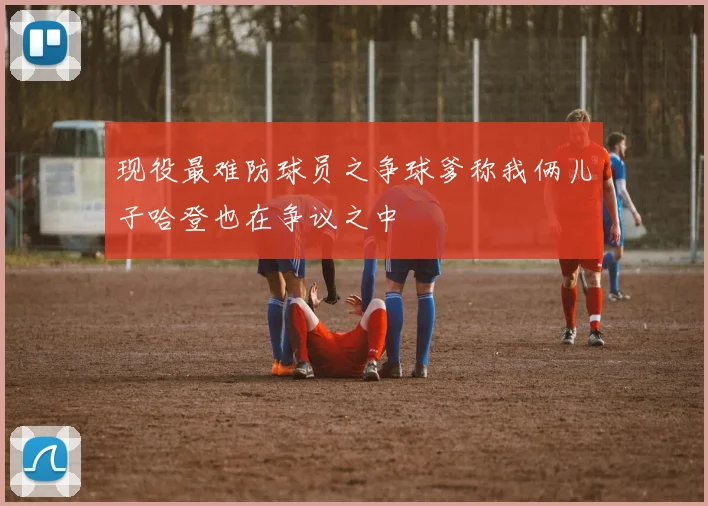 现役最难防球员之争球爹称我俩儿子哈登也在争议之中