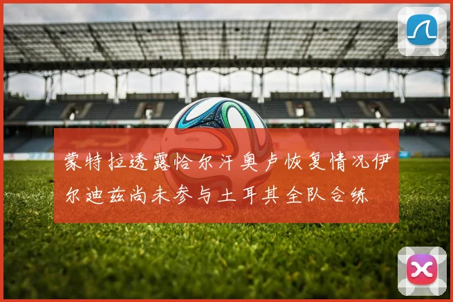 蒙特拉透露恰尔汗奥卢恢复情况伊尔迪兹尚未参与土耳其全队合练