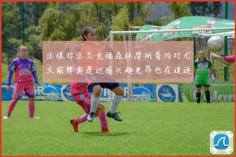 法媒称法兰克福森林摩纳哥均对尤文前锋奥蓬达感兴趣里昂也在追逐他