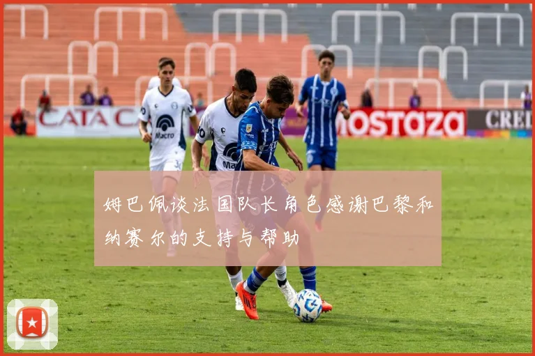 姆巴佩谈法国队长角色感谢巴黎和纳赛尔的支持与帮助