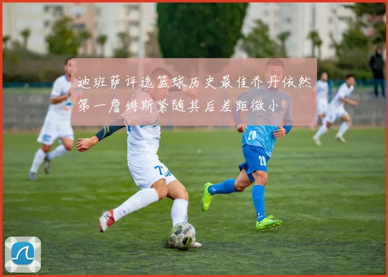 迪班萨评选篮球历史最佳乔丹依然第一詹姆斯紧随其后差距微小